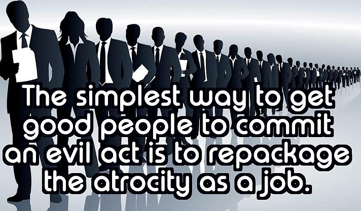 The simplest way to get good people to commit an evil act is to repackage the atrocity as a job.